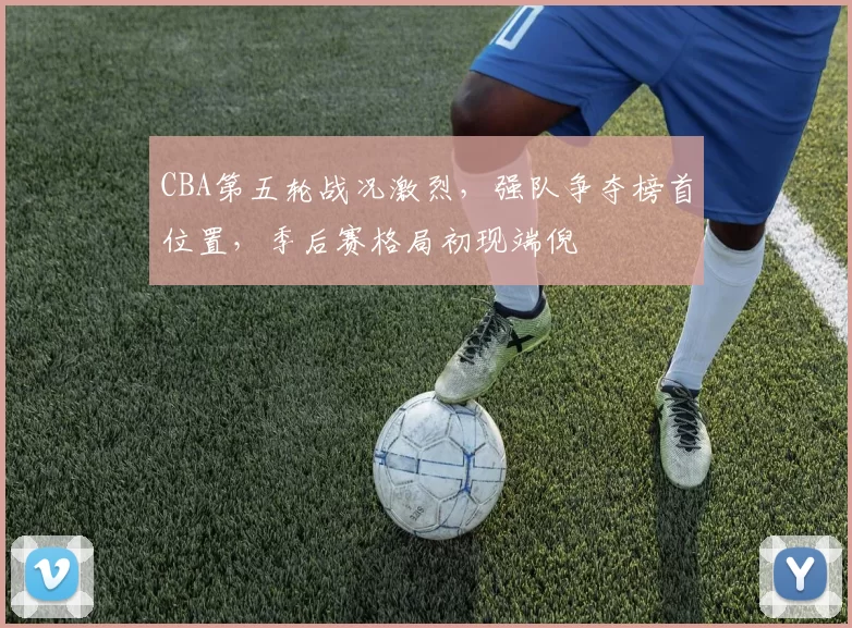 CBA第五轮战况激烈，强队争夺榜首位置，季后赛格局初现端倪