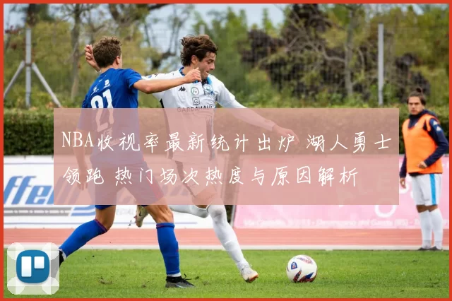 NBA收视率最新统计出炉 湖人勇士领跑 热门场次热度与原因解析