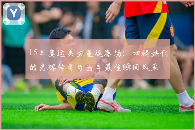 15年奥运美女重返赛场：回顾她们的光辉传奇与当年最佳瞬间风采