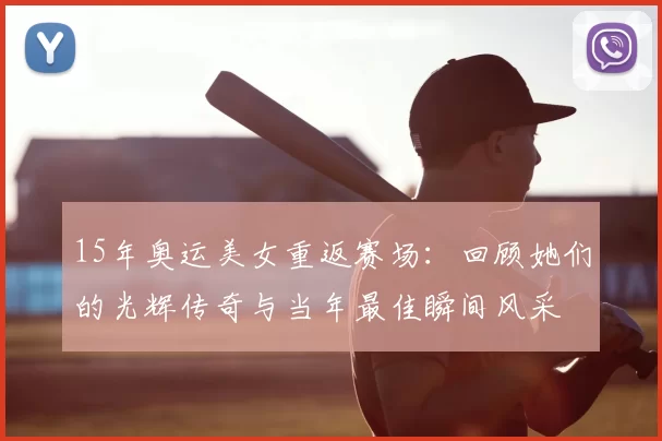 15年奥运美女重返赛场：回顾她们的光辉传奇与当年最佳瞬间风采