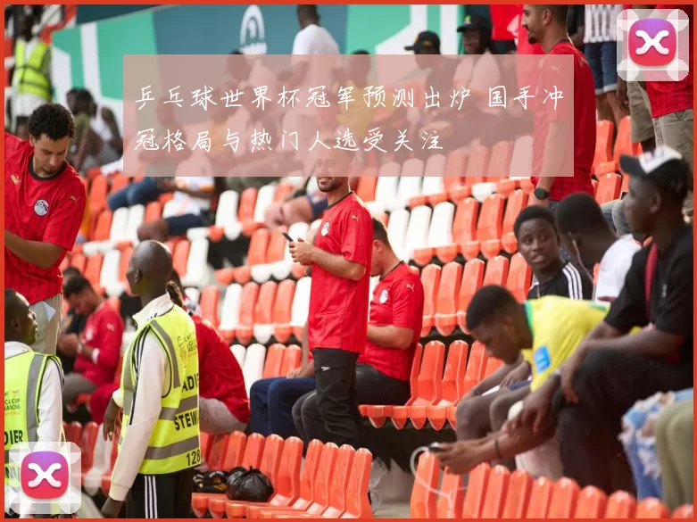 乒乓球世界杯冠军预测出炉 国手冲冠格局与热门人选受关注