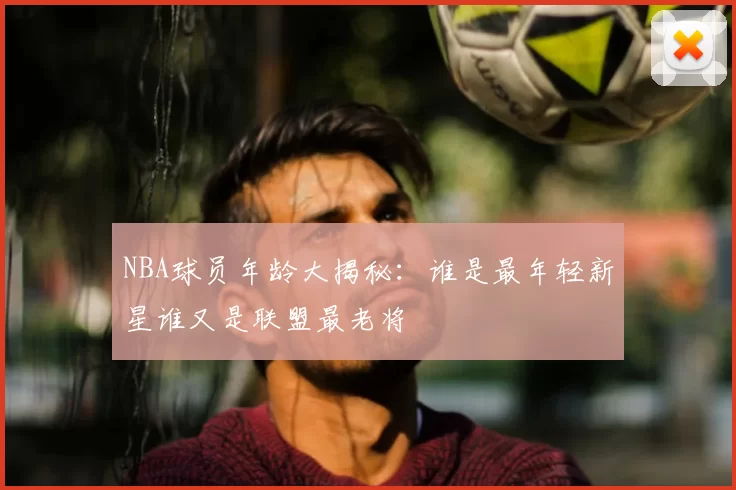 NBA球员年龄大揭秘:谁是最年轻新星谁又是联盟最老将