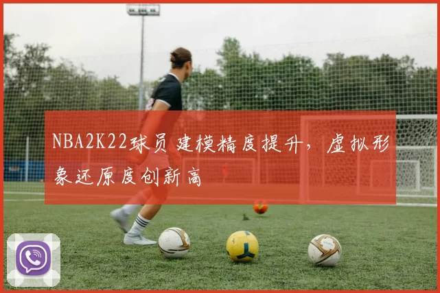 NBA2K22球员建模精度提升，虚拟形象还原度创新高