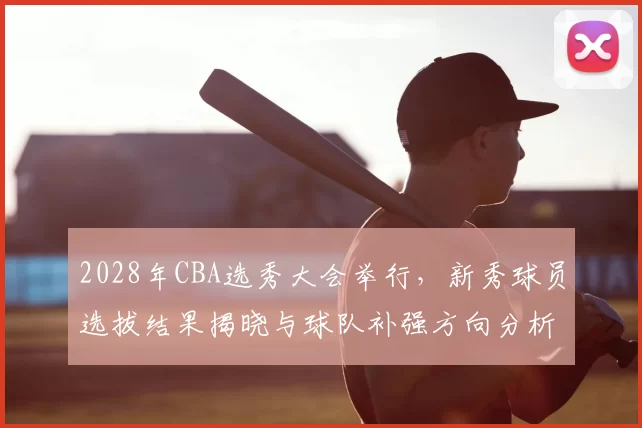 2028年CBA选秀大会举行,新秀球员选拔结果揭晓与球队补强方向分析