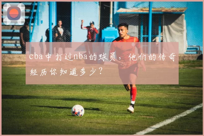 cba中打过nba的球员，他们的传奇经历你知道多少？