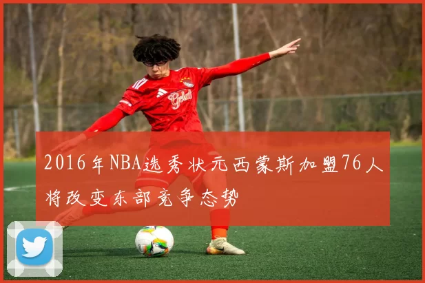 2016年NBA选秀状元西蒙斯加盟76人将改变东部竞争态势