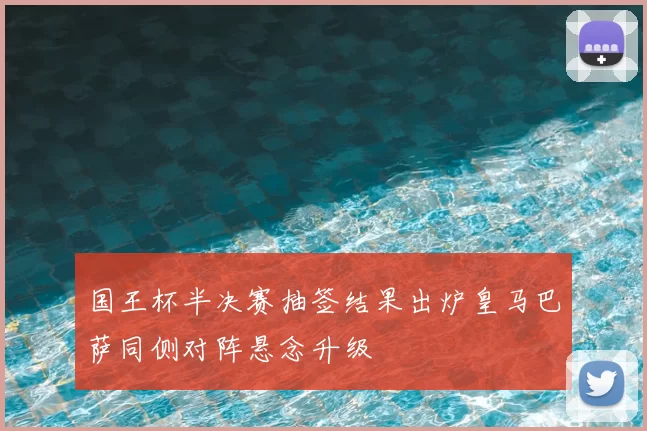 国王杯半决赛抽签结果出炉皇马巴萨同侧对阵悬念升级