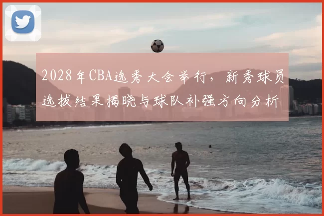 2028年CBA选秀大会举行,新秀球员选拔结果揭晓与球队补强方向分析