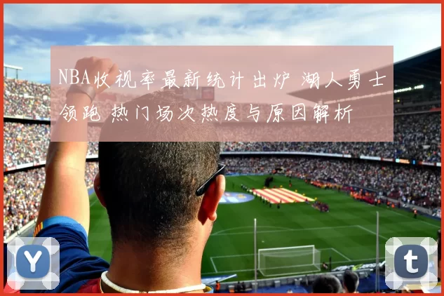 NBA收视率最新统计出炉 湖人勇士领跑 热门场次热度与原因解析