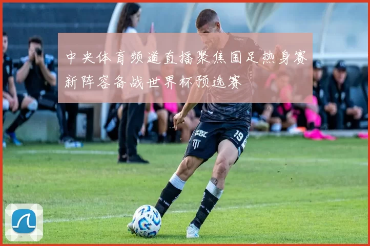中央体育频道直播聚焦国足热身赛新阵容备战世界杯预选赛