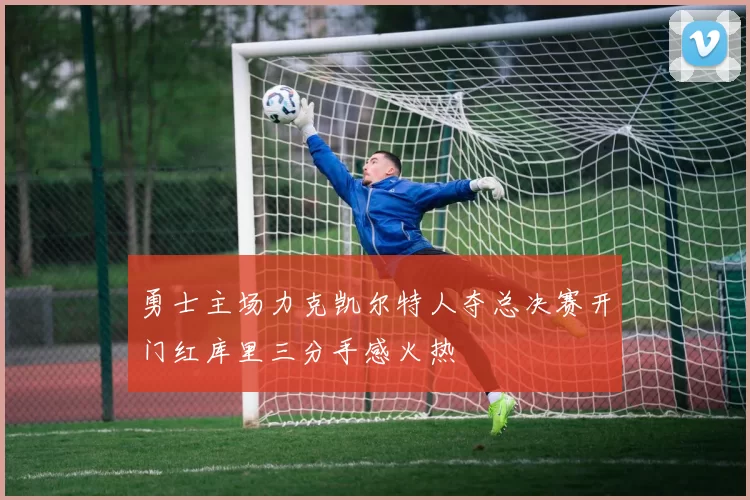 勇士主场力克凯尔特人夺总决赛开门红库里三分手感火热