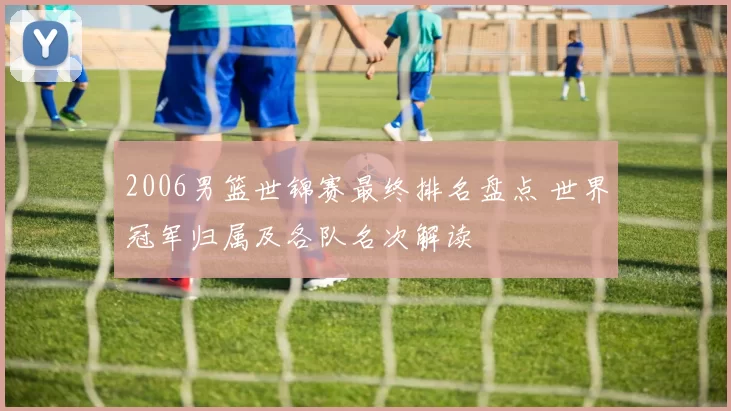 2006男篮世锦赛最终排名盘点 世界冠军归属及各队名次解读