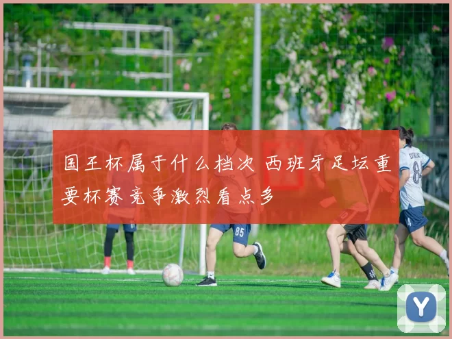 国王杯属于什么档次 西班牙足坛重要杯赛竞争激烈看点多