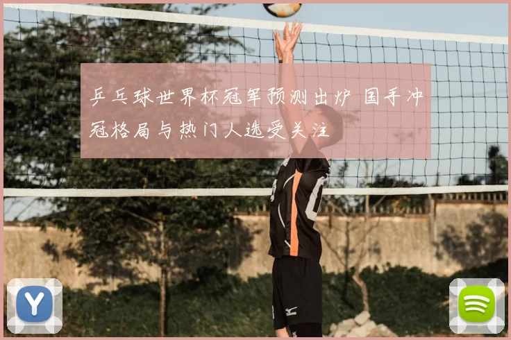 乒乓球世界杯冠军预测出炉 国手冲冠格局与热门人选受关注