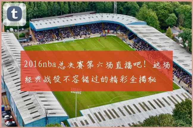 2016nba总决赛第六场直播吧！这场经典战役不容错过的精彩全揭秘