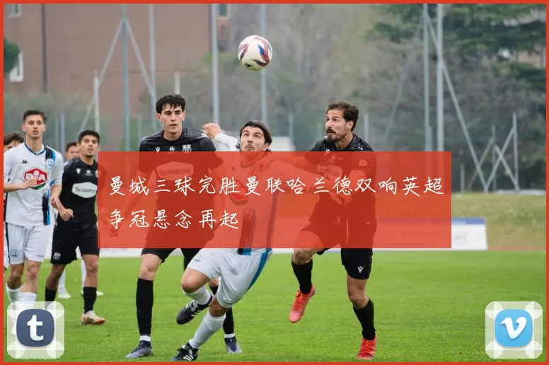 曼城三球完胜曼联哈兰德双响英超争冠悬念再起