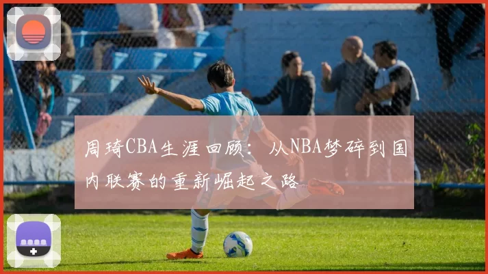 周琦CBA生涯回顾:从NBA梦碎到国内联赛的重新崛起之路