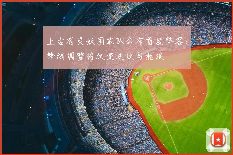上古有灵妖国家队公布首发阵容,锋线调整将改变进攻与轮换
