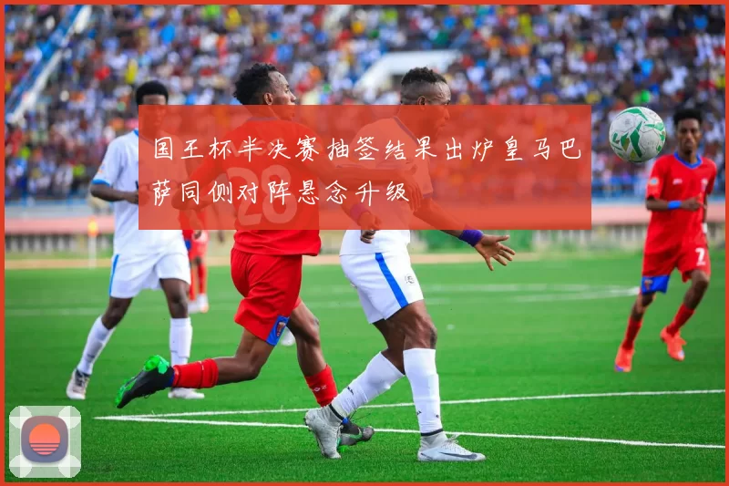 国王杯半决赛抽签结果出炉皇马巴萨同侧对阵悬念升级