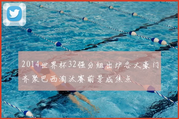 2014世界杯32强分组出炉各大豪门齐聚巴西淘汰赛前景成焦点