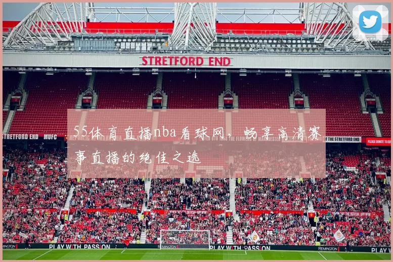 55体育直播nba看球网，畅享高清赛事直播的绝佳之选