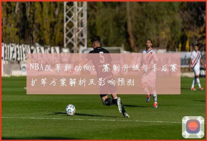 NBA改革新动向：赛制升级与季后赛扩军方案解析及影响预测