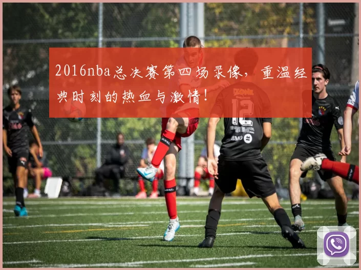 2016nba总决赛第四场录像，重温经典时刻的热血与激情！