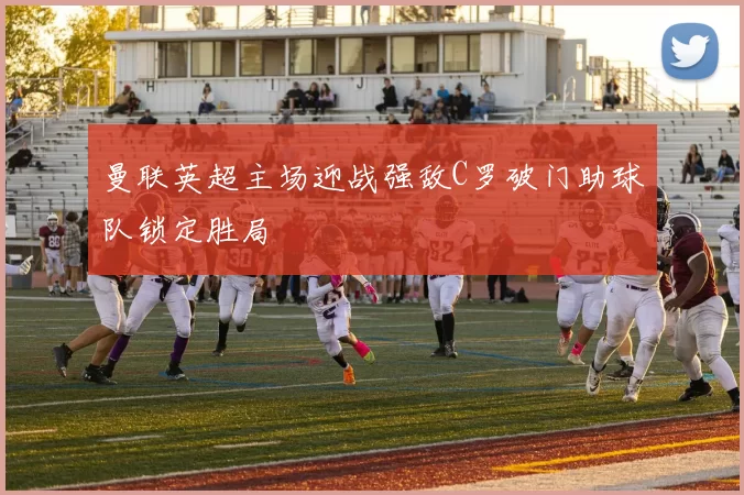 曼联英超主场迎战强敌C罗破门助球队锁定胜局