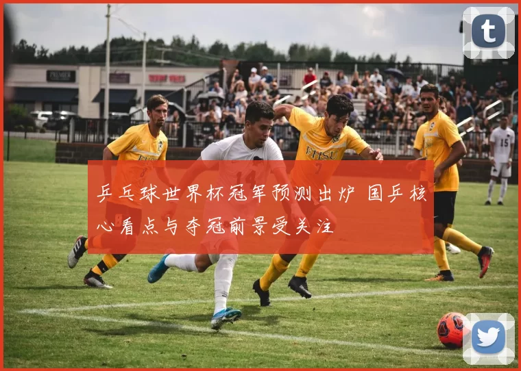 乒乓球世界杯冠军预测出炉 国乒核心看点与夺冠前景受关注