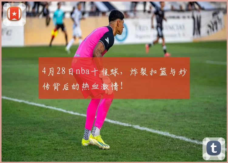 4月28日nba十佳球，炸裂扣篮与妙传背后的热血激情！
