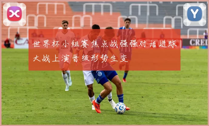 世界杯小组赛焦点战强强对话进球大战上演晋级形势生变