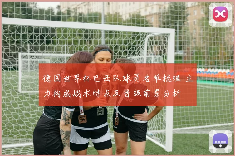 德国世界杯巴西队球员名单梳理 主力构成战术特点及晋级前景分析