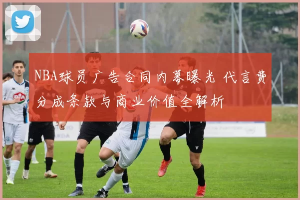 NBA球员广告合同内幕曝光 代言费分成条款与商业价值全解析