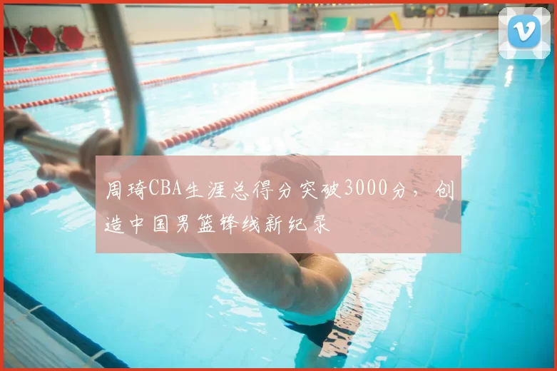 周琦CBA生涯总得分突破3000分，创造中国男篮锋线新纪录