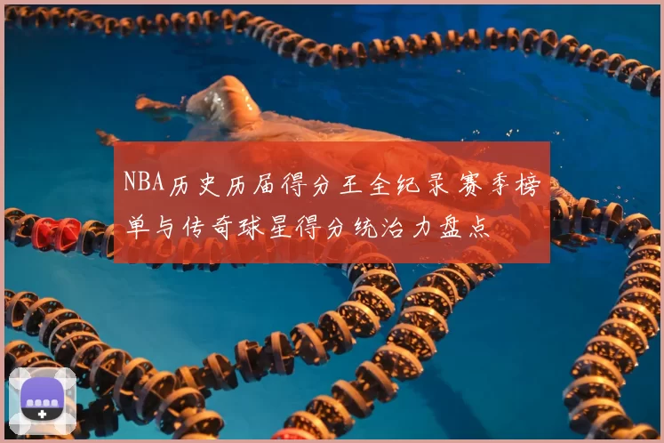 NBA历史历届得分王全纪录 赛季榜单与传奇球星得分统治力盘点