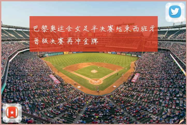 巴黎奥运会女足半决赛结束西班牙晋级决赛再冲金牌
