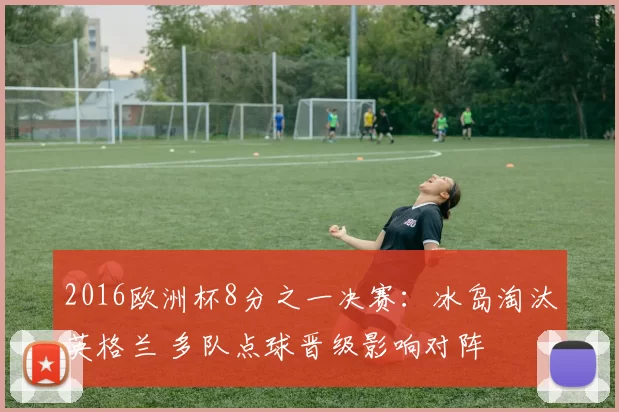 2016欧洲杯8分之一决赛：冰岛淘汰英格兰 多队点球晋级影响对阵