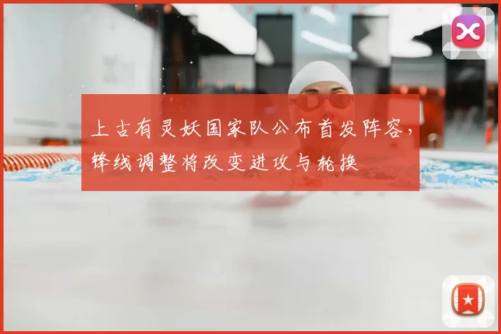 上古有灵妖国家队公布首发阵容,锋线调整将改变进攻与轮换