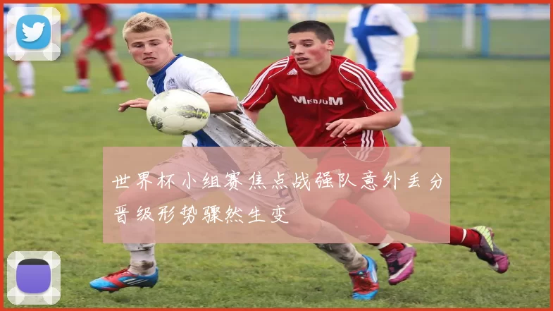 世界杯小组赛焦点战强队意外丢分晋级形势骤然生变