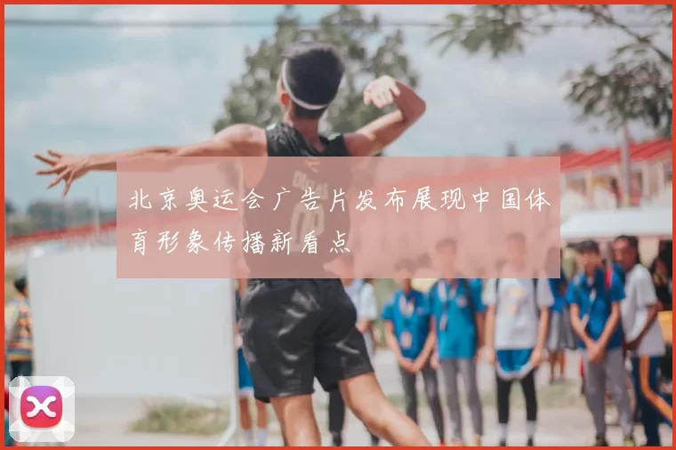 北京奥运会广告片发布展现中国体育形象传播新看点