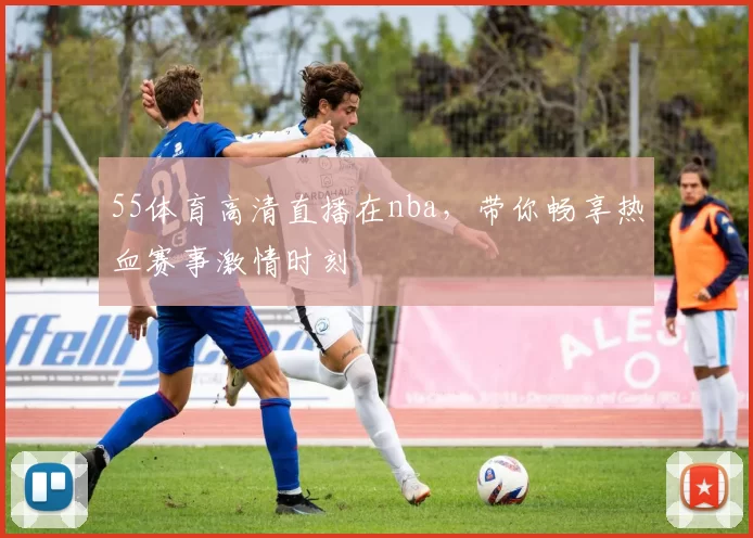 55体育高清直播在nba，带你畅享热血赛事激情时刻