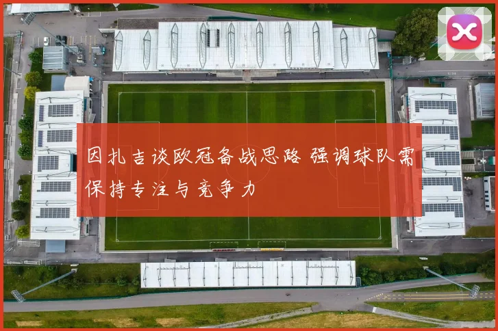 因扎吉谈欧冠备战思路 强调球队需保持专注与竞争力
