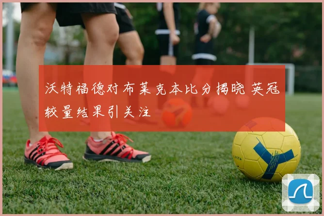 沃特福德对布莱克本比分揭晓 英冠较量结果引关注