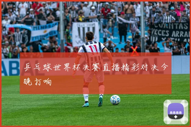 乒乓球世界杯决赛直播精彩对决今晚打响