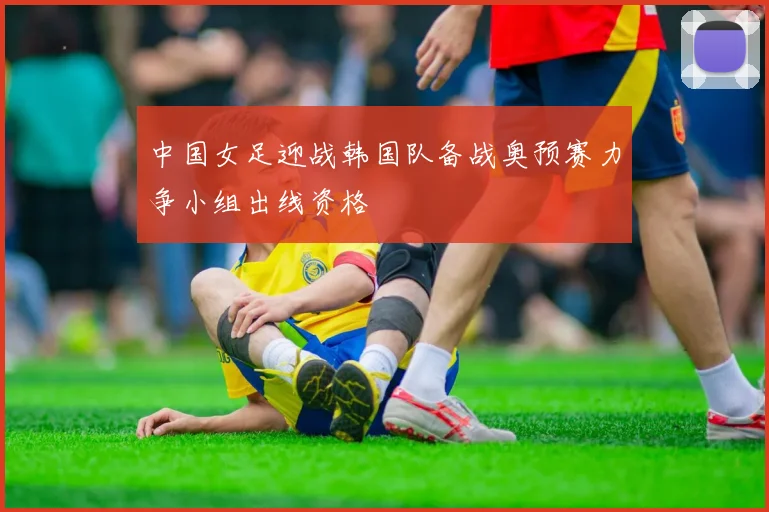 中国女足迎战韩国队备战奥预赛力争小组出线资格