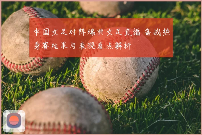 中国女足对阵瑞典女足直播 备战热身赛结果与表现看点解析