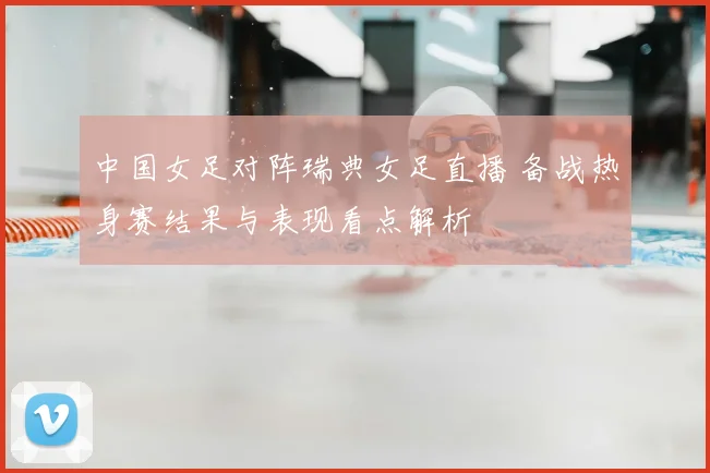 中国女足对阵瑞典女足直播 备战热身赛结果与表现看点解析
