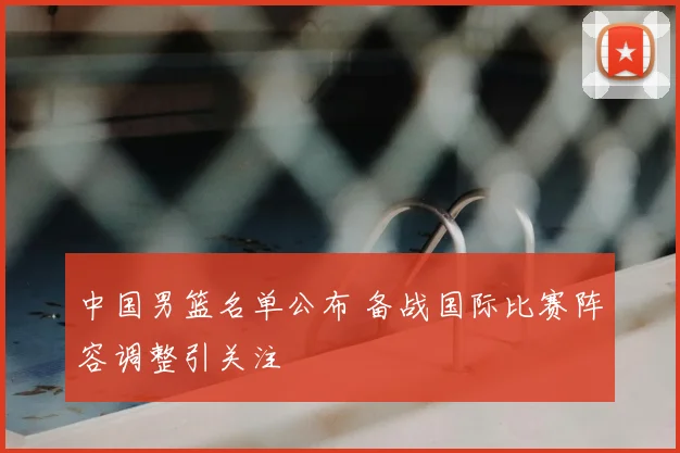 中国男篮名单公布 备战国际比赛阵容调整引关注