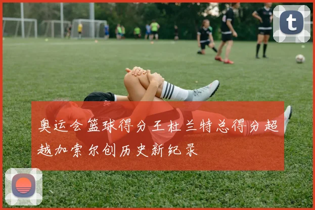 奥运会篮球得分王杜兰特总得分超越加索尔创历史新纪录
