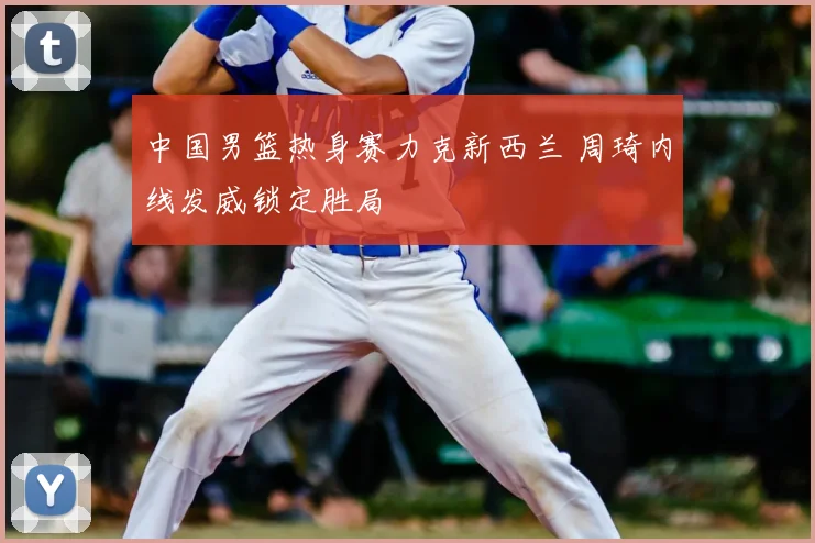 中国男篮热身赛力克新西兰 周琦内线发威锁定胜局